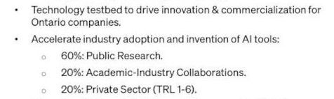 
•Technology testbed to drive innovation & commercialization for
Ontario companies.
•Accelerate industry adoption and invention of AI tools:
60%: Public Research.
20%: Academic-Industry Collaborations.
20%: Private Sector (TRL 1-6).